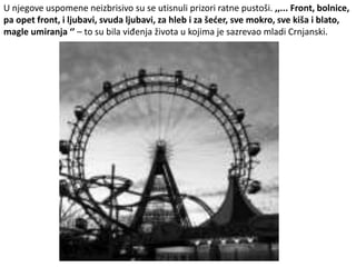 U njegove uspomene neizbrisivo su se utisnuli prizori ratne pustoši. ,,... Front, bolnice,
pa opet front, i ljubavi, svuda ljubavi, za hleb i za šećer, sve mokro, sve kiša i blato,
magle umiranja ‘’ – to su bila viđenja života u kojima je sazrevao mladi Crnjanski.
 