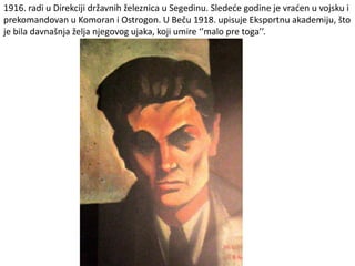 1916. radi u Direkciji državnih železnica u Segedinu. Sledeće godine je vraćen u vojsku i
prekomandovan u Komoran i Ostrogon. U Beču 1918. upisuje Eksportnu akademiju, što
je bila davnašnja želja njegovog ujaka, koji umire ‘’malo pre toga’’.
 