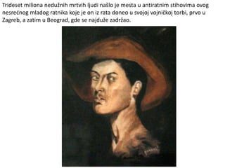 Trideset miliona nedužnih mrtvih ljudi našlo je mesta u antiratnim stihovima ovog
nesrećnog mladog ratnika koje je on iz rata doneo u svojoj vojničkoj torbi, prvo u
Zagreb, a zatim u Beograd, gde se najduže zadržao.
 