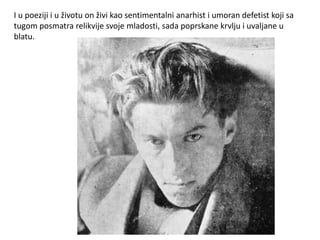 I u poeziji i u životu on živi kao sentimentalni anarhist i umoran defetist koji sa
tugom posmatra relikvije svoje mladosti, sada poprskane krvlju i uvaljane u
blatu.
 