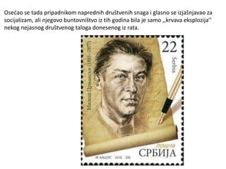 Osećao se tada pripadnikom naprednih društvenih snaga i glasno se izjašnjavao za
socijalizam, ali njegovo buntovništvo iz tih godina bila je samo ,,krvava eksplozija’’
nekog nejasnog društvenog taloga donesenog iz rata.
 