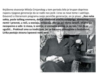 Književno stvaranje Miloša Crnjanskog u tom periodu bilo je krupan doprinos
naporu njegove generacije da se nađe nov jezik i izraz za nove teme i sadržaje.
Govoreći o literarnom programu svoje pesničke generacije, on je pisao: ,,Kao neka
sekta, posle tolikog vremena, dok je umetnost značila razbibrigu, donosimo
nemir i prevrat, u reči, u osećaju, mišljenju. Ako ga još nismo izrazili, imamo ga
neosporno o sebi. Iz masa, iz zemlje, iz vremena prešao je na nas. I ne dà se
ugušiti... Prekinuli smo sa tradicijom, jer se bacamo strmoglavo u budućnost...
Lirika postaje strasna ispovest nove vere. ‘’
 