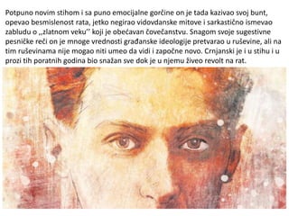 Potpuno novim stihom i sa puno emocijalne gorčine on je tada kazivao svoj bunt,
opevao besmislenost rata, jetko negirao vidovdanske mitove i sarkastično ismevao
zabludu o ,,zlatnom veku’’ koji je obećavan čovečanstvu. Snagom svoje sugestivne
pesničke reči on je mnoge vrednosti građanske ideologije pretvarao u ruševine, ali na
tim ruševinama nije mogao niti umeo da vidi i započne novo. Crnjanski je i u stihu i u
prozi tih poratnih godina bio snažan sve dok je u njemu živeo revolt na rat.
 