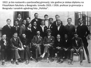 1922. je bio nastavnik u pančevačkoj gimnaziji, iste godine je stekao diplomu na
Filozofskom fakultetu u Beogradu. Između 1923. i 1926. profesor je gimnazije u
Beogradu i saradnik uglednog lista ,,Politika’’.
 