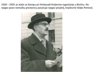 1928 – 1929. je ataše za štampu pri Ambasadi Kraljevine Jugoslavije u Berlinu. Na
njegov poziv nemačku prestonicu posećuje njegov prijatelj, književnik Veljko Petrović.
 