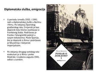 Diplomatska služba, emigracija
• U periodu između 1935. i 1941.
radi u diplomatskoj službi u Berlinu
i Rimu. Po izbijanju Španskog
građanskog rata, Crnjanski je kao
dopisnik lista Vreme izveštavao iz
Frankovog štaba. Podržavao je
Franka i falangistički pokret u
svojim tekstovima. Posle Španije,
bio je dopisnik iz Rima i podržavao
je Musolinija i italijanski
imperijalizam.
• Po izbijanju Drugog svetskog rata
evakuisan je iz Rima i preko
Madrida i Lisabona avgusta 1941.
odlazi u London.
 