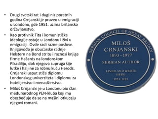 • Drugi svetski rat i dugi niz poratnih
godina Crnjanski je proveo u emigraciji
u Londonu, gde 1951. uzima britansko
državljanstvo.
• Kao protivnik Tita i komunističke
ideologije ostaje u Londonu i živi u
emigraciji. Ovde radi razne poslove.
Knjigovođa je obućarske radnje
Helstern na Bond stritu i raznosi knjige
firme Hačards na londonskom
Pikadiliju, dok njegova supruga šije
lutke i haljine za robnu kuću Herods.
Crnjanski usput stiče diplomu
Londonskog univerziteta i diplomu za
hotelijerstvo i menadžerstvo.
• Miloš Crnjanski je u Londonu bio član
međunarodnog PEN-kluba koji mu
obezbeđuje da se na mašini otkucaju
njegovi romani.
 