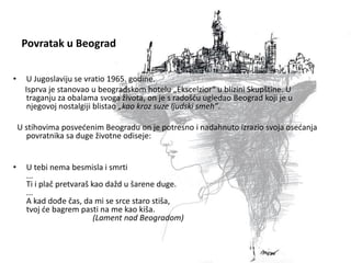 Povratak u Beograd
• U Jugoslaviju se vratio 1965. godine.
Isprva je stanovao u beogradskom hotelu „Ekscelzior“ u blizini Skupštine. U
traganju za obalama svoga života, on je s radošću ugledao Beograd koji je u
njegovoj nostalgiji blistao „kao kroz suze ljudski smeh”.
U stihovima posvećenim Beogradu on je potresno i nadahnuto izrazio svoja osećanja
povratnika sa duge životne odiseje:
• U tebi nema besmisla i smrti
...
Ti i plač pretvaraš kao dažd u šarene duge.
...
A kad dođe čas, da mi se srce staro stiša,
tvoj će bagrem pasti na me kao kiša.
(Lament nad Beogradom)
 