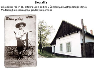 Biografija
Crnjanski je rođen 26. oktobra 1893. godine u Čongradu, u Austrougarskoj (danas
Mađarskoj), u osiromašenoj građanskoj porodici.
 