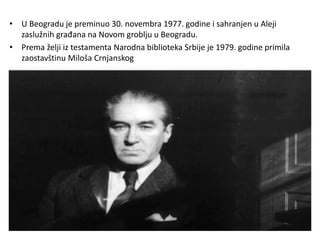 • U Beogradu je preminuo 30. novembra 1977. godine i sahranjen u Aleji
zaslužnih građana na Novom groblju u Beogradu.
• Prema želji iz testamenta Narodna biblioteka Srbije je 1979. godine primila
zaostavštinu Miloša Crnjanskog
 