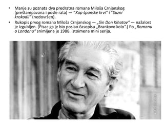 • Manje su poznata dva predratna romana Miloša Crnjanskog
(preštampavana i posle rata) — ”Kap španske krvi” i ”Suzni
krokodil” (nedovršen).
• Rukopis prvog romana Miloša Crnjanskog — „Sin Don Kihotov“ — nažalost
je izgubljen. (Pisac ga je bio poslao časopisu „Brankovo kolo“.) Po „Romanu
o Londonu“ snimljena je 1988. istoimena mini serija.
 