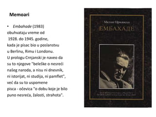 Memoari
• Embahade (1983)
obuhvataju vreme od
1928. do 1945. godine,
kada je pisac bio u poslanstvu
u Berlinu, Rimu i Londonu.
U prologu Crnjanski je naveo da
su to njegove "beleške o nesreći
našeg naroda, a nisu ni dnevnik,
ni istorijat, ni studija, ni pamflet",
već da su to uspomene
pisca - očevica "o dobu koje je bilo
puno nesreća, žalosti, strahota".
 