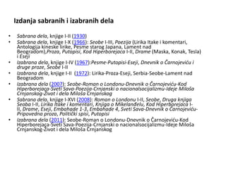 Izdanja sabranih i izabranih dela
• Sabrana dela, knjige I-II (1930)
• Sabrana dela, knjige I-X (1966): Seobe I-III, Poezija (Lirika Itake i komentari,
Antologija kineske lirike, Pesme starog Japana, Lament nad
Beogradom),Proza, Putopisi, Kod Hiperborejaca I-II, Drame (Maska, Konak, Tesla)
i Eseji
• Izabrana dela, knjige I-IV (1967):Pesme-Putopisi-Eseji, Dnevnik o Čarnojeviću i
druge proze, Seobe I-II
• Izabrana dela, knjige I-II (1972): Lirika-Proza-Eseji, Serbia-Seobe-Lament nad
Beogradom
• Izabrana dela (2007): Seobe-Roman o Londonu-Dnevnik o Čarnojeviću-Kod
Hiperborejaca-Sveti Sava-Poezija-Crnjanski o nacionalsocijalizmu-Ideje Miloša
Crnjanskog-Život i dela Miloša Crnjanskog
• Sabrana dela, knjige I-XVI (2008): Roman o Londonu I-II, Seobe, Druga knjiga
Seoba I-II, Lirika Itake i komentari, Knjiga o Mikelanđelu, Kod Hiperborejaca I-
II, Drame, Eseji, Embahade 1-3, Embahade 4, Sveti Sava-Dnevnik o Čarnojeviću-
Pripovedna proza, Politički spisi, Putopisi
• Izabrana dela (2011): Seobe-Roman o Londonu-Dnevnik o Čarnojeviću-Kod
Hiperborejaca-Sveti Sava-Poezija-Crnjanski o nacionalsocijalizmu-Ideje Miloša
Crnjanskog-Život i dela Miloša Crnjanskog
 