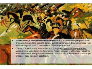 Sumatraizam
• Sumatraizam je avangardni umetnički pokret koji je osnovao srpski pisac Miloš
Crnjanski. Crnjanski je osmislio osnove sumatraizma tokom Drugog svetskog rata,
a obznanio ga je 1920. u svom tekstu Objašnjenje Sumatre.
• Crnjanski je zasnovao sumatraizam pod uticajem ekspresionizma i futurizma,
uvodeći svoju viziju kosmičke harmonije. Njegov koncept je uključivao najvažnije
teme savremene avangardne umetnosti: primalnu silu, sukob između civilizacije i
prirode, i nadu za novim početkom.
 