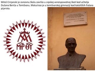 Miloš Crnjanski je osnovnu školu završio u srpskoj veroispovednoj školi kod učitelja
Dušana Berića u Temišvaru. Maturirao je u temišvarskoj gimnaziji kod katoličkih fratara
pijarista.
 