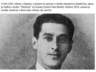 U leto 1912. odlazi u Opatiju, a potom se upisuje u riječku eksportnu akademiju. Igrao
je fudbal u klubu ‘’Viktorija’’ na Sušaku (istočni deo Rijeke). Godine 1913. upisao je
studije medicije u Beču koje nikada nije završio.
 