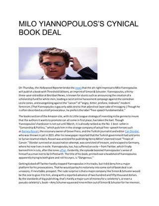 MILO YIANNOPOULOS’S CYNICAL
BOOK DEAL
On Thursday,the Hollywood Reporterbroke the newsthatthe alt-rightimpresarioMiloYiannopoulos
will publishabookwithThresholdEditions,animprintof Simon&Schuster.Yiannopoulos,athirty-
three-year-oldeditoratBreitbartNews,isknownforstuntssuchas announcingthe creationof a
scholarshipfundforwhite men,leadingaracistonline harassmentcampaignagainstthe comedian
Leslie Jones,andevangelizingagainstthe “cancer”of “angry, bitter,profane,lesbianic”modern
feminism.(ThatYiannopoulosisgayonlyaddszestto that adjectival layercake of misogyny.) Thoughhe
isoftendescribedasa troll provocateur,he prefersthe label “free-speechfundamentalist.”
The bookssectionof the Amazonsite,withitsLittle League strategyof inventingniche genrestoinsure
that the authorsit wantsto promote can all come in firstplace,hastakenthe bait.Though
Yiannopoulos’shardcoverisnotoutuntil March, it isalreadyrankedas the No.1 best-sellerin
“Censorship&Politics,”whichputshiminthe strange companyof actual free-speechheroessuch
as BarneyRosset,the visionaryownerof Grove Press,andthe Turkishjournalistandeditor CanDündar,
whowas throwninjail in2015 afterhis newspaperreportedthatthe Turkishgovernmenthadsoldarms
to SyrianIslamistrebels.RossetwasarrestedforpublishingHenryMiller’sbannednovel “Tropicof
Cancer.”Dündar survivedanassassination attempt,wasconvictedof treason,andescapedtoGermany,
where he nowlivesinexile.Yiannopoulos,too,hassufferedanexile—fromTwitter,whichfinally
bannedhiminJuly,afterthe Jones affair.Evidently,the episode boostedYiannopoulos’ssense of
himself asaman not to be trifledwith.The title of hisbook,printedoveraheadshotof Yiannopoulos
apparentlytryingtobothglare and roll hiseyes,is“Dangerous.”
Gettingkickedoff TwitterhardlystoppedYiannopoulosinhistracks,butitdiddenyhima major
platformforhisprovocations.Thathe wouldparlayhisnotorietyintosome sortof bookdeal isan
unsavory,if inevitable,prospect.The rude surprise isthata majorcompanylike Simon&Schusterwould
be the one to give itto him,alongwitha reportedadvance of twohundredandfiftythousanddollars.
By the standardsof bigpublishing,that’shardlyamajorsum of moneyfora celebrity’s,orevena
pseudo-celebrity’s,book—AmySchumersqueezedninemillionoutof Simon&Schusterfor hermemoir,
 