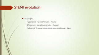 STEMI evolution
 ECG signs
Hyperacute T wave(Minutes - hours)
ST segment elevation(minutes – hours)
Pathologic Q wave (myocardial necrosis)(hours – days)
 