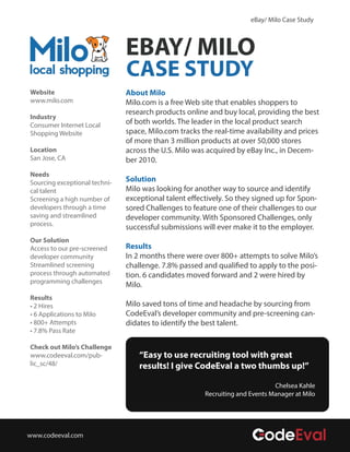 eBay/ Milo Case Study 
EBAY/ MILO 
CASE STUDY 
About Milo 
Milo.com is a free Web site that enables shoppers to 
research products online and buy local, providing the best 
of both worlds. The leader in the local product search 
space, Milo.com tracks the real-time availability and prices 
of more than 3 million products at over 50,000 stores 
across the U.S. Milo was acquired by eBay Inc., in Decem-ber 
2010. 
Solution 
Milo was looking for another way to source and identify 
exceptional talent eectively. So they signed up for Spon-sored 
Challenges to feature one of their challenges to our 
developer community. With Sponsored Challenges, only 
successful submissions will ever make it to the employer. 
Results 
In 2 months there were over 800+ attempts to solve Milo’s 
challenge. 7.8% passed and qualied to apply to the posi-tion. 
6 candidates moved forward and 2 were hired by 
Milo. 
Milo saved tons of time and headache by sourcing from 
CodeEval’s developer community and pre-screening can-didates 
to identify the best talent. 
Website 
www.milo.com 
Industry 
Consumer Internet Local 
Shopping Website 
Location 
San Jose, CA 
Needs 
Sourcing exceptional techni-cal 
talent 
Screening a high number of 
developers through a time 
saving and streamlined 
process. 
Our Solution 
Access to our pre-screened 
developer community 
Streamlined screening 
process through automated 
programming challenges 
Results 
• 2 Hires 
• 6 Applications to Milo 
• 800+ Attempts 
• 7.8% Pass Rate 
Check out Milo’s Challenge 
www.codeeval.com/pub-lic_ 
sc/48/ 
“Easy to use recruiting tool with great 
results! I give CodeEval a two thumbs up!” 
Chelsea Kahle 
Recruiting and Events Manager at Milo 
www.codeeval.com 
