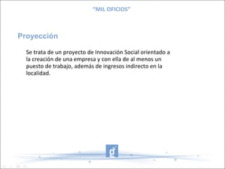 “MIL OFICIOS”



Proyección

  Se trata de un proyecto de Innovación Social orientado a
  la creación de una empresa y con ella de al menos un
  puesto de trabajo, además de ingresos indirecto en la
  localidad.
 