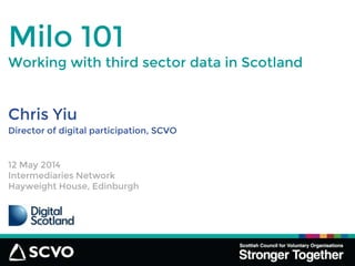 Chris Yiu
Milo 101
Director of digital participation, SCVO
12 May 2014
Intermediaries Network
Hayweight House, Edinburgh
Working with third sector data in Scotland
 