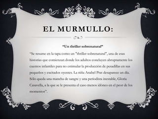EL MURMULLO:
“Un thriller sobrenatural”
“Se resume en la tapa como un "thriller sobrenatural", una de esas
historias que comienzan donde los adultos concluyen abruptamente los
cuentos infantiles para no estimular la producción de pesadillas en sus
pequeños y excitados oyentes. La niña Anabel Prat desaparece un día.
Sólo queda una mancha de sangre y una periodista inestable, Gloria
Casavella, a la que se le presenta el caso menos idóneo en el peor de los
momentos”.
 