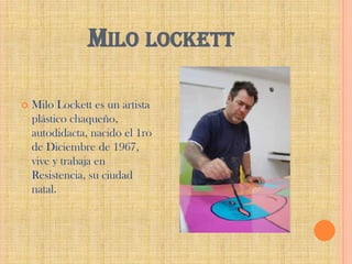 MILO LOCKETT


Milo Lockett es un artista
plástico chaqueño,
autodidacta, nacido el 1ro
de Diciembre de 1967,
vive y trabaja en
Resistencia, su ciudad
natal.

 