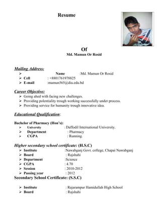 Resume
Of
Md. Mamun Or Rosid
Mailing Address:
 Name :Md. Mamun Or Rosid
 Cell : +8801761978825
 E-mail :mamun565@diu.edu.bd
Career Objective:
 Going ahed with facing new challenges.
 Providing polentiality trough working successfully under process.
 Providing service for humanity trough innovative idea.
Educational Qualification:
Bachelor of Pharmacy (Hon’s):
 University : Daffodil International University.
 Department : Pharmacy
 CGPA : Running.
Higher secondary school certificate: (H.S.C)
 Institute :Nawabganj Govt. college, Chapai Nawabganj
 Board : Rajshahi
 Department :Science
 CGPA : 4.70
 Session : 2010-2012
 Passing year : 2012
Secondary School Certificate: (S.S.C)
 Institute : Rajarampur Hamidullah High School
 Board : Rajshahi
 