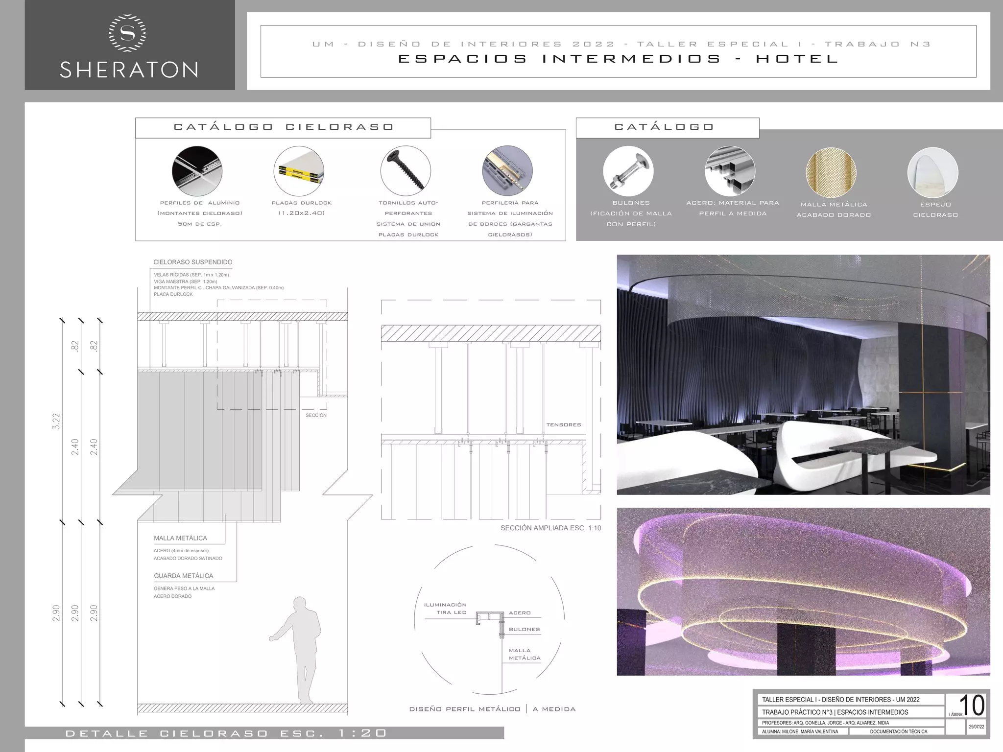 E S PA C I O S I N T E R M E D I O S - H O T E L
U M - D I S E Ñ O D E I N T E R I O R E S 2 0 2 2 - T A L L E R E S P E C I A L I - T R A B A J O N 3
TRABAJO PRÁCTICO N°3 | ESPACIOS INTERMEDIOS
PROFESORES: ARQ. GONELLA, JORGE - ARQ. ALVAREZ, NIDIA
ALUMNA: MILONE, MARÍA VALENTINA DOCUMENTACIÓN TÉCNICA
29/07/22
TALLER ESPECIAL I - DISEÑO DE INTERIORES - UM 2022
LÁMINA:
10
d e ta l l e c i e l o r a s o e s c . 1 : 2 0
BULONES
(FICACIÓN DE MALLA
CON PERFIL)
ACERO: MATERIAL PARA
PERFIL A MEDIDA
c at á l o g o
MALLA METÁLICA
ACABADO DORADO
ESPEJO
CIELORASO
tornillos auto-
perforantes
sistema de union
placas durlock
perfileria para
sistema de iluminación
de bordes (gargantas
cielorasos)
perfiles de aluminio
(montantes cieloraso)
5cm de esp.
placas durlock
(1.20x2.40)
SECCIÓN AMPLIADA ESC. 1:10
c at á l o g o c i e l o r a s o
SECCIÓN
MALLA METÁLICA
ACABADO DORADO SATINADO
GUARDA METÀLICA
ACERO DORADO
GENERA PESO A LA MALLA
ACERO (4mm de espesor)
MONTANTE PERFIL C - CHAPA GALVANIZADA (SEP. 0.40m)
PLACA DURLOCK
CIELORASO SUSPENDIDO
VELAS RÍGIDAS (SEP. 1m x 1.20m)
VIGA MAESTRA (SEP. 1.20m)
diseño perfil metálico | a medida
acero
bulones
iluminaciòn
tira led
malla
metálica
tensores
 