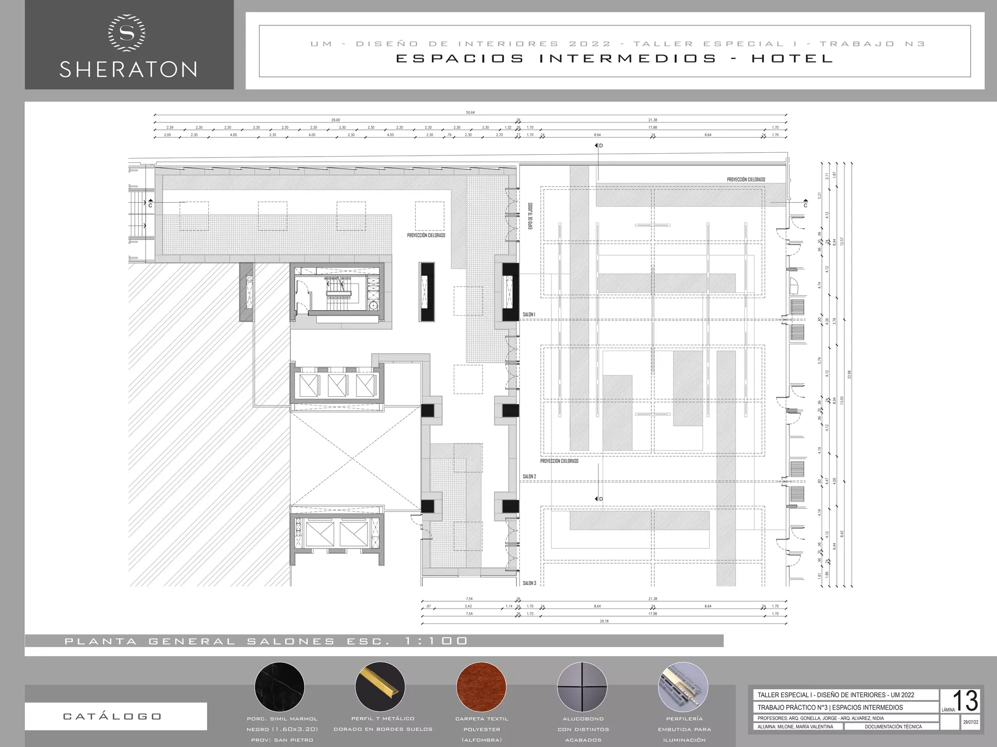 C C
D
D
EXPO
DE
TEJIDOS
PROYECCIÓN CIELORASO
PROYECCIÓN CIELORASO
PROYECCIÓN CIELORASO
SALON 1
SALON 2
SALON 3
E S PA C I O S I N T E R M E D I O S - H O T E L
U M - D I S E Ñ O D E I N T E R I O R E S 2 0 2 2 - T A L L E R E S P E C I A L I - T R A B A J O N 3
TRABAJO PRÁCTICO N°3 | ESPACIOS INTERMEDIOS
PROFESORES: ARQ. GONELLA, JORGE - ARQ. ALVAREZ, NIDIA
ALUMNA: MILONE, MARÍA VALENTINA DOCUMENTACIÓN TÉCNICA
29/07/22
TALLER ESPECIAL I - DISEÑO DE INTERIORES - UM 2022
LÁMINA:
13
p l a n ta g e n e r a l s a l o n e s e s c . 1 : 1 0 0
carpeta textil
polyester
(alfombra)
alucobond
con distintos
acabados
perfilería
embutida para
iluminación
c at á l o g o porc. simil marmol
negro (1.60x3.20)
prov: san pietro
perfil t metálico
dorado en bordes suelos
 