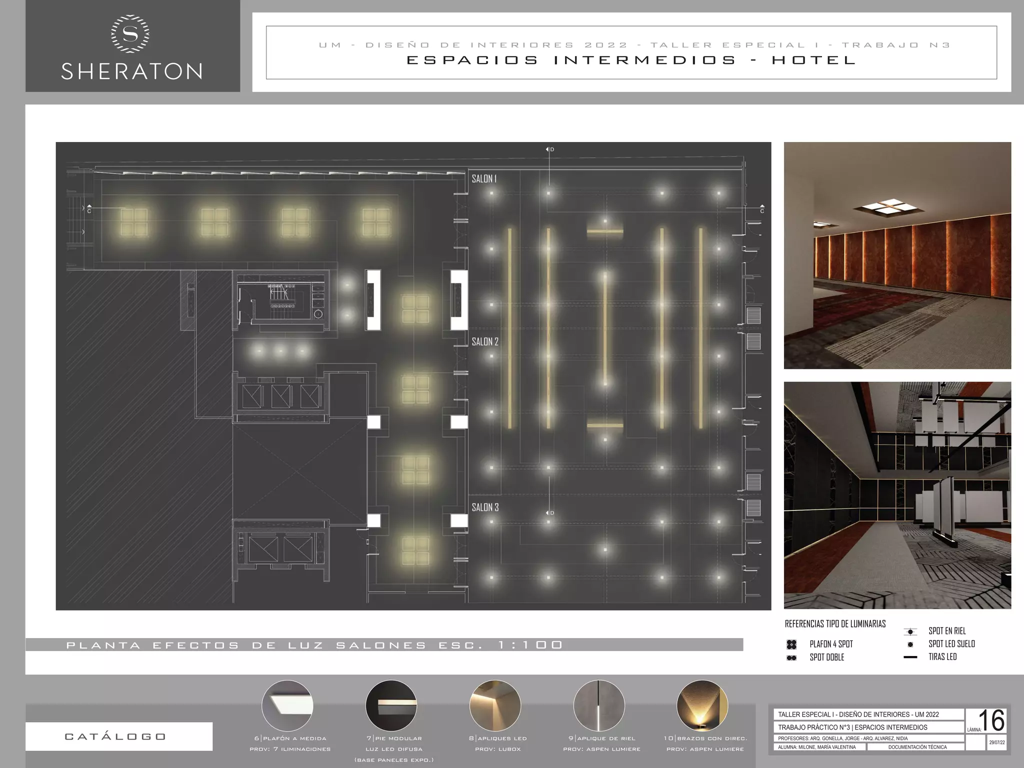 E S PA C I O S I N T E R M E D I O S - H O T E L
U M - D I S E Ñ O D E I N T E R I O R E S 2 0 2 2 - T A L L E R E S P E C I A L I - T R A B A J O N 3
TRABAJO PRÁCTICO N°3 | ESPACIOS INTERMEDIOS
PROFESORES: ARQ. GONELLA, JORGE - ARQ. ALVAREZ, NIDIA
ALUMNA: MILONE, MARÍA VALENTINA DOCUMENTACIÓN TÉCNICA
29/07/22
TALLER ESPECIAL I - DISEÑO DE INTERIORES - UM 2022
LÁMINA:
16
p l a n ta e f e c t o s d e l u z s a l o n e s e s c . 1 : 1 0 0
c at á l o g o 6|plafón a medida
prov: 7 iliminaciones
7|pie modular
luz led difusa
(base paneles expo.)
8|apliques led
prov: lubox
9|aplique de riel
prov: aspen lumiere
10|brazos con direc.
prov: aspen lumiere
REFERENCIAS ALTURAS CIELORASO
h: 4.00m
h: 4.30m
REFERENCIAS TIPO DE LUMINARIAS
PLAFON 4 SPOT
SPOT DOBLE
SPOT EN RIEL
SPOT LED SUELO
TIRAS LED
REFERENCIAS ALTURAS CIELORASO
h: 4.00m
h: 4.30m
REFERENCIAS TIPO DE LUMINARIAS
PLAFON 4 SPOT
SPOT DOBLE
SPOT EN RIEL
SPOT LED SUELO
TIRAS LED
 