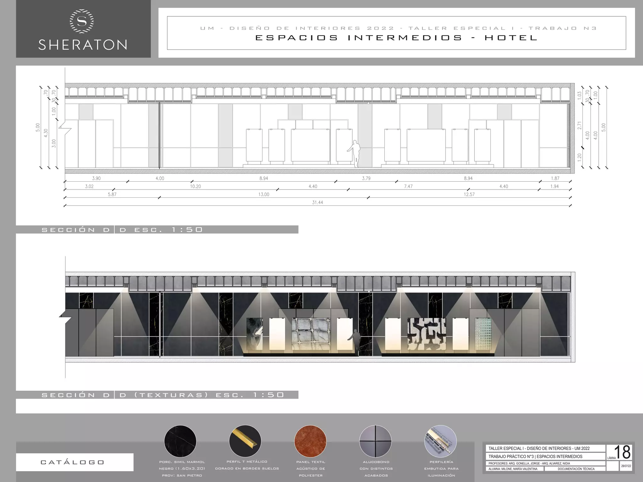 E S PA C I O S I N T E R M E D I O S - H O T E L
U M - D I S E Ñ O D E I N T E R I O R E S 2 0 2 2 - T A L L E R E S P E C I A L I - T R A B A J O N 3
TRABAJO PRÁCTICO N°3 | ESPACIOS INTERMEDIOS
PROFESORES: ARQ. GONELLA, JORGE - ARQ. ALVAREZ, NIDIA
ALUMNA: MILONE, MARÍA VALENTINA DOCUMENTACIÓN TÉCNICA
29/07/22
TALLER ESPECIAL I - DISEÑO DE INTERIORES - UM 2022
LÁMINA:
18
s e c c i ó n d | d ( t e x t u r a s ) e s c . 1 : 5 0
s e c c i ó n d | d e s c . 1 : 5 0
c at á l o g o panel textil
acústico de
polyester
alucobond
con distintos
acabados
perfilería
embutida para
iluminación
porc. simil marmol
negro (1.60x3.20)
prov: san pietro
perfil t metálico
dorado en bordes suelos
 