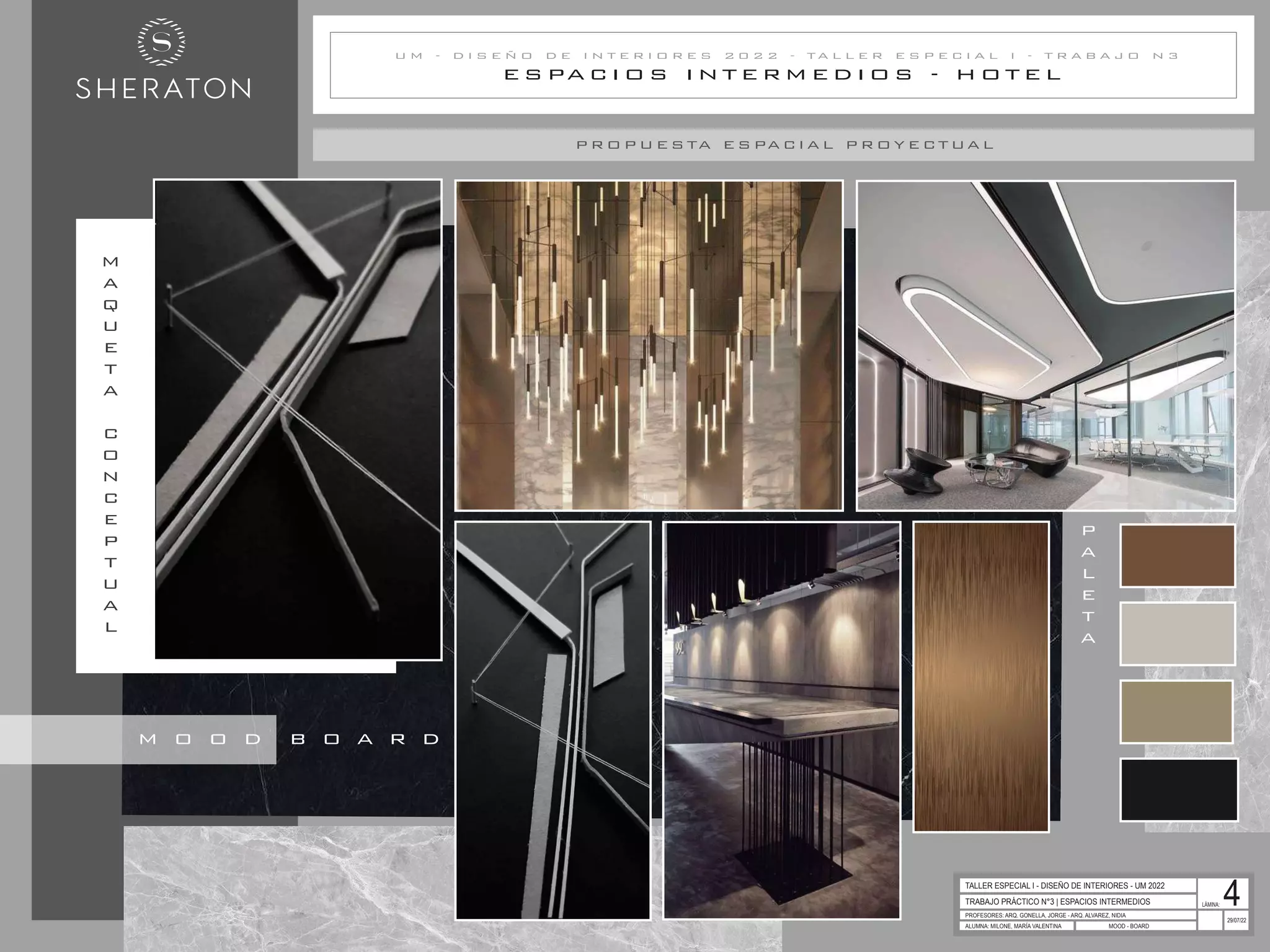 E S PA C I O S I N T E R M E D I O S - H O T E L
U M - D I S E Ñ O D E I N T E R I O R E S 2 0 2 2 - T A L L E R E S P E C I A L I - T R A B A J O N 3
P R O P U E S TA E S PA C I A L P R OY E C T UA L
P
A
L
E
T
A
TRABAJO PRÁCTICO N°3 | ESPACIOS INTERMEDIOS
PROFESORES: ARQ. GONELLA, JORGE - ARQ. ALVAREZ, NIDIA
ALUMNA: MILONE, MARÍA VALENTINA MOOD - BOARD
29/07/22
TALLER ESPECIAL I - DISEÑO DE INTERIORES - UM 2022
LÁMINA: 4
M
A
Q
U
E
T
A
C
O
N
C
E
P
T
U
A
L
M O O D B O A R D
 