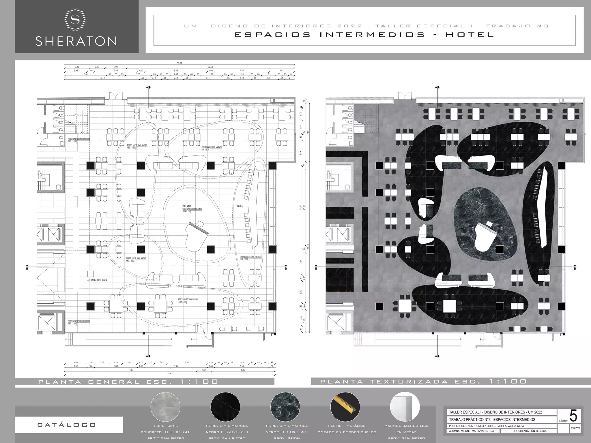 B
A
A
B
PORCELANATO SIMIL CONCRETO
0.80 X 1.60
PORCELANATO SIMIL CONCRETO
0.80 X 1.60
PORCELANATO SIMIL MARMOL
1.60 X 3.20
PORCELANATO SIMIL MARMOL
1.60 X 3.20
ESCENARIO BARRA
ACCESO A RESTORAN
PORCELANATO SIMIL MARMOL
1.60 X 3.20
PORCELANATO SIMIL MARMOL
1.60 X 3.20
PORCELANATO SIMIL MARMOL
1.60 X 3.20
PORCELANATO SIMIL MARMOL
1.60 X 3.20
E S PA C I O S I N T E R M E D I O S - H O T E L
U M - D I S E Ñ O D E I N T E R I O R E S 2 0 2 2 - T A L L E R E S P E C I A L I - T R A B A J O N 3
TRABAJO PRÁCTICO N°3 | ESPACIOS INTERMEDIOS
PROFESORES: ARQ. GONELLA, JORGE - ARQ. ALVAREZ, NIDIA
ALUMNA: MILONE, MARÍA VALENTINA DOCUMENTACIÓN TÉCNICA
29/07/22
TALLER ESPECIAL I - DISEÑO DE INTERIORES - UM 2022
LÁMINA: 5
p l a n ta g e n e r a l e s c . 1 : 1 0 0 p l a n ta t e x t u r i z a d a e s c . 1 : 1 0 0
porc. simil
concreto (0.80x1.60)
prov: san pietro
porc. simil marmol
negro (1.60x3.20)
prov: san pietro
porc. simil marmol
verde (1.60x3.20)
prov: bridh
perfil t metálico
dorado en bordes suelos
marmol balnco liso
en mesas
prov: san pietro
c at á l o g o
 