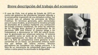 • El caso de Chile, tras el golpe de Estado de 1973 en
contra del gobierno del presidente Salvador Allende y
la consecuente imposición de una dictadura militar, fue
el primer país en adoptar los principios de Milton
Friedman. En términos generales, pero elementales
para el nuevo modelo, se promovió la iniciativa privada
en desmedro de la pública mediante una contracción
del Estado (sistema neoliberal). De entre las reformas
de los Chicago Boys destacó la privatización de las
pensiones (AFP José Piñera). El sistema obliga a los
trabajadores a descontarse un 10% del salario bruto,
que es gestionado por empresas externas. El sistema
se publicitó como un éxito de las reformas, pero la
escasa capitalización, los tipos de interés próximos a
0% y la falta de competencia entre gestoras lo han
convertido en un fiasco. Las pensiones chilenas están
hoy por debajo del salario mínimo. Muchos
perceptores las completan con trabajo precario. Y la
falta de un mecanismo de solidaridad (para quien no
cotiza o cotiza poco) ha acentuado la desigualdad.
Breve descripción del trabajo del economista
 