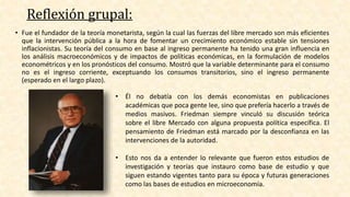 Reflexión grupal:
• Fue el fundador de la teoría monetarista, según la cual las fuerzas del libre mercado son más eficientes
que la intervención pública a la hora de fomentar un crecimiento económico estable sin tensiones
inflacionistas. Su teoría del consumo en base al ingreso permanente ha tenido una gran influencia en
los análisis macroeconómicos y de impactos de políticas económicas, en la formulación de modelos
econométricos y en los pronósticos del consumo. Mostró que la variable determinante para el consumo
no es el ingreso corriente, exceptuando los consumos transitorios, sino el ingreso permanente
(esperado en el largo plazo).
• Él no debatía con los demás economistas en publicaciones
académicas que poca gente lee, sino que prefería hacerlo a través de
medios masivos. Friedman siempre vinculó su discusión teórica
sobre el libre Mercado con alguna propuesta política específica. El
pensamiento de Friedman está marcado por la desconfianza en las
intervenciones de la autoridad.
• Esto nos da a entender lo relevante que fueron estos estudios de
investigación y teorías que instauro como base de estudio y que
siguen estando vigentes tanto para su época y futuras generaciones
como las bases de estudios en microeconomía.
 