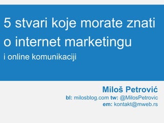 5 stvari koje morate znati
o internet marketingu
i online komunikaciji
Miloš Petrović
bl: milosblog.com tw: @MilosPetrovic
em: kontakt@mweb.rs
 