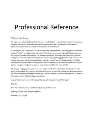   Professional Reference<br />Professional Reference<br />P<br />To Whom it May Concern:<br />My experience with Linda Carey came about as a result of a joint venture between my former company ForRetail.com and her company Ruddell and Associates which were both based in San Francisco, California. I was the Executive Vice President of Sales at ForRetail.com.<br />In her capacity, Ms. Carey worked on behalf of ForRetail.com as a home furnishings/giftware wholesale industry “insider” who aggressively promoted ForRetail.com to owners of high visibility sales agencies, key suppliers and key retailers within the GHDA industry sector nationwide. Ms. Carey was diligent in conveyance of our value proposition to the industry as we sought to aggregate the retail, wholesale and supplier businesses with proprietary software tools. We needed “buy in” and sign ups for all the key industry influencers so that our unprecedented value could take root in the industry and create massive positive change in how business could be conducted more efficiently and profitably.  <br />Ms. Carey is a highly professional, honest and results oriented individual who is able to achieve goals and revenue targets.  She executed very thoroughly on the terms of our joint venture while also running her own large wholesale company based in San Francisco. ForRetail.com was ultimately sold to Where o Where.com, where the technology remains today.<br />I would highly recommend Linda Carey and also would enjoy working with her again!<br />Regards,<br />Milo Puz, former Executive Vice President of Sales, ForRetail.com<br />15 Antique Forest Lane, Belmont CA 94002<br />Mobile # 415 377 4318<br />