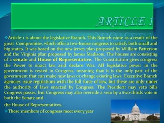 Article 1 is about the legislative Branch. This Branch came as a result of the
great Compromise, which offer a two-house congress to satisfy both small and
big states. It was based on the new jersey plan proposed by William Patterson
and the Virginia plan proposed by James Madison. The houses are consisting
of a senate and House of Representative. The Constitution gives congress
the Power to enact law and declare War. All legislative power in the
government is vested in Congress, meaning that it is the only part of the
government that can make new laws or change existing laws. Executive Branch
agencies issue regulations with the full force of law, but these are only under
the authority of laws enacted by Congress. The President may veto bills
Congress passes, but Congress may also override a veto by a two-thirds vote in
both the Senate and
the House of Representatives.
These members of congress meet every year .
 