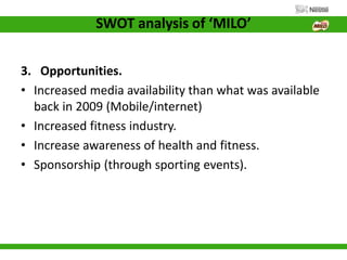 SWOT analysis of ‘MILO’
3. Opportunities.
• Increased media availability than what was available
back in 2009 (Mobile/internet)
• Increased fitness industry.
• Increase awareness of health and fitness.
• Sponsorship (through sporting events).
 