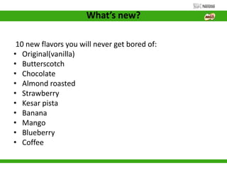What’s new?
10 new flavors you will never get bored of:
• Original(vanilla)
• Butterscotch
• Chocolate
• Almond roasted
• Strawberry
• Kesar pista
• Banana
• Mango
• Blueberry
• Coffee
 