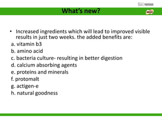 What’s new?
• Increased ingredients which will lead to improved visible
results in just two weeks. the added benefits are:
a. vitamin b3
b. amino acid
c. bacteria culture- resulting in better digestion
d. calcium absorbing agents
e. proteins and minerals
f. protomalt
g. actigen-e
h. natural goodness
 