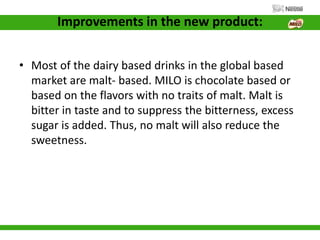 Improvements in the new product:
• Most of the dairy based drinks in the global based
market are malt- based. MILO is chocolate based or
based on the flavors with no traits of malt. Malt is
bitter in taste and to suppress the bitterness, excess
sugar is added. Thus, no malt will also reduce the
sweetness.
 