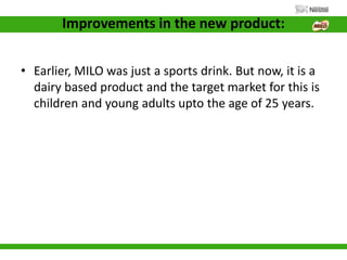 Improvements in the new product:
• Earlier, MILO was just a sports drink. But now, it is a
dairy based product and the target market for this is
children and young adults upto the age of 25 years.
 