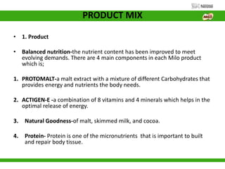 PRODUCT MIX
• 1. Product
• Balanced nutrition-the nutrient content has been improved to meet
evolving demands. There are 4 main components in each Milo product
which is;
1. PROTOMALT-a malt extract with a mixture of different Carbohydrates that
provides energy and nutrients the body needs.
2. ACTIGEN-E -a combination of 8 vitamins and 4 minerals which helps in the
optimal release of energy.
3. Natural Goodness-of malt, skimmed milk, and cocoa.
4. Protein- Protein is one of the micronutrients that is important to built
and repair body tissue.
 