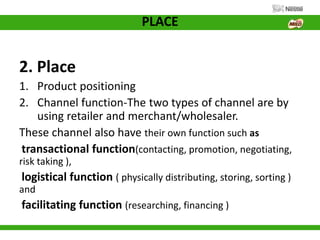 PLACE
2. Place
1. Product positioning
2. Channel function-The two types of channel are by
using retailer and merchant/wholesaler.
These channel also have their own function such as
transactional function(contacting, promotion, negotiating,
risk taking ),
logistical function ( physically distributing, storing, sorting )
and
facilitating function (researching, financing )
 