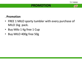 PROMOTION
. Promotion
• FREE 1 MILO sporty tumbler with every purchase of
MILO 1kg pack.
• Buy Milo 1 Kg free 1 Cup
• Buy MILO 400g free 50g
 