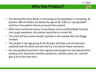 Why this Product?
• The demand for dairy drinks is increasing as the population is increasing. At
present, 48% of Indians are below the age of 30. India is a ‘young nation’
and this is the perfect time to re-launch the product.
• With more nutritional values, 8 new flavors and no artificial(high fructose
corn syup) sweetener, this product would be an instant hit.
• The drink will also revive Nestlé's position in the market after the Maggi
incident.
• The people in the age group of 19-26 years will have a lot of memories
attached with this drink and will also try it to cherish those memories.
• No new product launched in this segment and people are now bored of the
existing ones- bournvita, Horlicks, pediasure, nutrilite junior, etc. and will
give a try to the new ones.
 