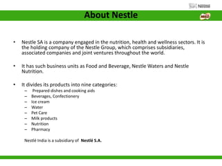 About Nestle
• Nestle SA is a company engaged in the nutrition, health and wellness sectors. It is
the holding company of the Nestle Group, which comprises subsidiaries,
associated companies and joint ventures throughout the world.
• It has such business units as Food and Beverage, Nestle Waters and Nestle
Nutrition.
• It divides its products into nine categories:
– Prepared dishes and cooking aids
– Beverages, Confectionery
– Ice cream
– Water
– Pet Care
– Milk products
– Nutrition
– Pharmacy
Nestlé India is a subsidiary of Nestlé S.A.
 