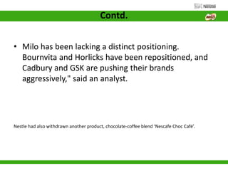 Contd.
• Milo has been lacking a distinct positioning.
Bournvita and Horlicks have been repositioned, and
Cadbury and GSK are pushing their brands
aggressively," said an analyst.
Nestle had also withdrawn another product, chocolate-coffee blend ‘Nescafe Choc Café’.
 